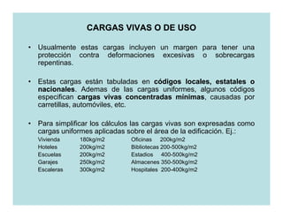 CARGAS VIVAS O DE USO

• Usualmente estas cargas incluyen un margen para tener una
  protección contra deformaciones excesivas o sobrecargas
  repentinas.

• Estas cargas están tabuladas en códigos locales, estatales o
  nacionales.
  nacionales Ademas de las cargas uniformes, algunos códigos
  especifican cargas vivas concentradas mínimas causadas por
                                        mínimas,
  carretillas, automóviles, etc.

• Para simplificar los cálculos las cargas vivas son expresadas como
  cargas uniformes aplicadas sobre el área de la edificación. Ej.:
  Vivienda     180kg/m2       Oficinas 200kg/m2
  Hoteles      200kg/m2       Bibliotecas 200-500kg/m2
  Escuelas     200kg/m2       Estadios 400-500kg/m2
  Garajes      250kg/m2       Almacenes 350-500kg/m2
  Escaleras    300kg/m2       Hospitales 200-400kg/m2
 