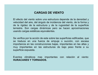 CARGAS DE VIENTO

El efecto del viento sobre una estructura depende de la densidad y
velocidad del aire, del ángulo de incidencia del viento, de la forma y
de la rigidez de la estructura y de la rugosidad de la superficie
terrestre. Son cargas dinámicas pero se hacen aproximaciones
usando cargas estáticas equivalentes.

Se verifica por la acción de este sobre las superficies edificadas, que
se traduce en una fuerza de empuje o succión, con escasa
importancia en las construcciones bajas, importantes en las altas y
muy importantes en las estructuras de bajo peso frente a su
superficie expuesta.

Eventos climáticos mas importantes con relación al viento:
HURACANES Y TORNADOS.
               TORNADOS.
 