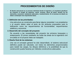 PROCEDIMIENTOS DE DISEÑO
•   El diseño estructural es un proceso individual donde el ingeniero y el arquitecto planifican
    de conjunto el arreglo de espacios, vanos, accesos, altura de pisos, tamaño de los
    elementos, economía, resistencia adecuada y mantenimiento. En el proceso de diseño se
    deben contemplar tres importantes fases:


1. Definición de las prioridades:
                      prioridades:
    Una estructura es construida para llenar alguna necesidad. Los propietarios
    y el usuario deben estar al tanto de los atributos propuestos para la
    edificación como los requerimientos de funcionalidad, requerimientos
    estéticos y economía.
2. Desarrollo del concepto del proyecto:
                                 proyecto:
    De acuerdo a las necesidades del proyecto los primeros bosquejos o
    anteproyecto. El primer prediseño de todas las áreas de la ingeniería civil
    envueltas en el proyecto debe ser trabajado.
3. Diseño final de los sistemas:
                        sistemas:
    Una vez el concepto general ha sido desarrollado, el sistema estructural
    definitivo puede ser calculado, con todos los elementos proporcionados
    para resistir las cargas, los dibujos definitivos y la posibilidad de que la
    construcción pueda hacerse por métodos constructivos adecuados.
 