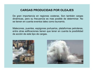 CARGAS PRODUCIDAS POR OLEAJES
De gran importancia en regiones costeras. Son también cargas
dinámicas, pero su frecuencia es mas posible de determinar. No
se tienen en cuenta eventos tales como tsunamis.

Malecones, puentes, espigones portuarios, plataformas petroleras,
entre otras edificaciones tienen que tener en cuenta la posibilidad
de acción de este tipo de cargas.
 