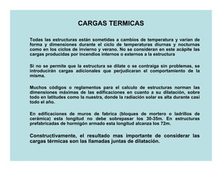 CARGAS TERMICAS

Todas las estructuras están sometidas a cambios de temperatura y varían de
forma y dimensiones durante el ciclo de temperaturas diurnas y nocturnas
como en los ciclos de invierno y verano. No se consideran en este acápite las
cargas producidas por incendios internos o externos a la estructura

Si no se permite que la estructura se dilate o se contraiga sin problemas, se
introducirán cargas adicionales que perjudicaran el comportamiento de la
misma.

Muchos códigos o reglamentos para el calculo de estructuras norman las
dimensiones máximas de las edificaciones en cuanto a su dilatación, sobre
todo en latitudes como la nuestra, donde la radiación solar es alta durante casi
todo el año.

En edificaciones de muros de fabrica (bloques de mortero o ladrillos de
cerámica) esta longitud no debe sobrepasar los 30-35m. En estructuras
prefabricadas de hormigón armado esta longitud alcanza los 72m.

Constructivamente, el resultado mas importante de considerar las
cargas térmicas son las llamadas juntas de dilatación.
                                           dilatación.
 