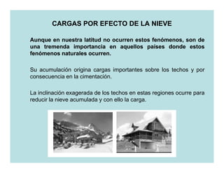 CARGAS POR EFECTO DE LA NIEVE

Aunque en nuestra latitud no ocurren estos fenómenos, son de
una tremenda importancia en aquellos países donde estos
fenómenos naturales ocurren.
                    ocurren.

Su acumulación origina cargas importantes sobre los techos y por
consecuencia en la cimentación.

La inclinación exagerada de los techos en estas regiones ocurre para
reducir la nieve acumulada y con ello la carga.
 