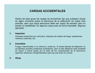 CARGAS ACCIDENTALES

     Dentro de este grupo de cargas se encuentran las que pudiesen actuar
     en algún momento sobre la estructura de la edificación sin haber sido
     prevista, pero que dicha estructura debe ser capaz de asimilar para no
     perder su estabilidad. En algunos casos esto se torna imposible. Algunos
     ejemplos:

1.   Impactos
     Choques producidos por vehículos, impactos de medios de fuego, explosiones
     internas y externas, etc.

2.   Incendios
     Fuegos intencionales o no internos y externos. Si existe libertad de dilatación no
     se plantean grandes problemas subsidiarios, pero si esta dilatación está impedida
     en mayor o menor grado por el resto de los componentes de la estructura,
     aparecen esfuerzos complementarios que hay que tener en cuenta.

3.   Otras
 