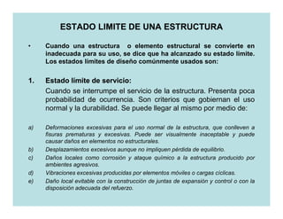 ESTADO LIMITE DE UNA ESTRUCTURA

•    Cuando una estructura o elemento estructural se convierte en
     inadecuada para su uso, se dice que ha alcanzado su estado límite.
     Los estados límites de diseño comúnmente usados son:


1.   Estado límite de servicio:
                       servicio:
     Cuando se interrumpe el servicio de la estructura. Presenta poca
     probabilidad de ocurrencia. Son criterios que gobiernan el uso
     normal y la durabilidad. Se puede llegar al mismo por medio de:

a)   Deformaciones excesivas para el uso normal de la estructura, que conlleven a
     fisuras prematuras y excesivas. Puede ser visualmente inaceptable y puede
     causar daños en elementos no estructurales.
b)   Desplazamientos excesivos aunque no impliquen pérdida de equilibrio.
c)   Daños locales como corrosión y ataque químico a la estructura producido por
     ambientes agresivos.
d)   Vibraciones excesivas producidas por elementos móviles o cargas cíclicas.
e)   Daño local evitable con la construcción de juntas de expansión y control o con la
     disposición adecuada del refuerzo.
 