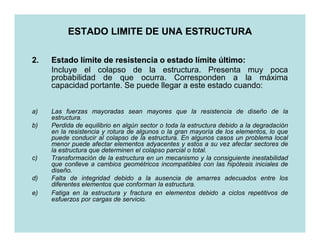 ESTADO LIMITE DE UNA ESTRUCTURA

2.   Estado límite de resistencia o estado límite último:
                                                   último:
     Incluye el colapso de la estructura. Presenta muy poca
     probabilidad de que ocurra. Corresponden a la máxima
     capacidad portante. Se puede llegar a este estado cuando:


a)   Las fuerzas mayoradas sean mayores que la resistencia de diseño de la
     estructura.
b)   Perdida de equilibrio en algún sector o toda la estructura debido a la degradación
     en la resistencia y rotura de algunos o la gran mayoría de los elementos, lo que
     puede conducir al colapso de la estructura. En algunos casos un problema local
     menor puede afectar elementos adyacentes y estos a su vez afectar sectores de
     la estructura que determinen el colapso parcial o total.
c)   Transformación de la estructura en un mecanismo y la consiguiente inestabilidad
     que conlleve a cambios geométricos incompatibles con las hipótesis iniciales de
     diseño.
d)   Falta de integridad debido a la ausencia de amarres adecuados entre los
     diferentes elementos que conforman la estructura.
e)   Fatiga en la estructura y fractura en elementos debido a ciclos repetitivos de
     esfuerzos por cargas de servicio.
 
