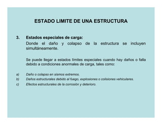 ESTADO LIMITE DE UNA ESTRUCTURA


3.   Estados especiales de carga:
                           carga:
     Donde el daño y colapso de la estructura se incluyen
     simultáneamente.

     Se puede llegar a estados límites especiales cuando hay daños o falla
     debido a condiciones anormales de carga, tales como:

a)   Daño o colapso en sismos extremos.
b)   Daños estructurales debido al fuego, explosiones o colisiones vehiculares.
c)   Efectos estructurales de la corrosión y deterioro.
 