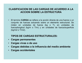 CLASIFICACION DE LAS CARGAS DE ACUERDO A LA
        ACCION SOBRE LA ESTRUCTURA


• El termino CARGA se refiere a la acción directa de una fuerza o un
  conjunto de fuerzas actuando sobre un elemento estructural. Se
  miden en unidades de fuerza (kg o T), en unidades de
  fuerza/longitud (kg/m o T/m) y en unidades de fuerza/superficie
  (kg/m2 o T/m2).

    TIPOS DE CARGAS ESTRUCTURALES:
•   Cargas permanentes
•   Cargas vivas o de uso
•   Cargas debidas a la influencia del medio ambiente
•   Cargas accidentales
 
