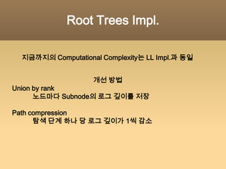 Root Trees Implementation원소 하나 당 노드 하나각 노드는 원소 값과부모 노드에 대한 포인터를 갖는다.루트 노드== 대표 노드LL Impl.과의 차이점: 대표 노드 포인터와 Next 포인터가 사라지고 대신 Prev포인터(부모 포인터)가 생겼다.