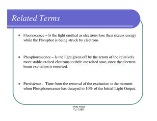 Related Terms
   Fluorescence – Is the light emitted as electrons lose their excess energy
   while the Phosphor is being struck by electrons.



   Phosphorescence – Is the light given off by the return of the relatively
   more stable excited electrons to their unexcited state, once the electron
   beam excitation is removed.



   Persistence – Time from the removal of the excitation to the moment
   when Phosphorescence has decayed to 10% of the Initial Light Output.



                                  Vinay Arora
                                  TU, CSED
 