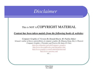 Disclaimer

         This is NOT A COPYRIGHT                           MATERIAL
Content has been taken mainly from the following books & websites:

          Computer Graphics C Version By Donald Hearn, M. Pauline Baker
Schaum's outline of theory and problems of computer graphics By Zhigang Xiang, Roy A. Plastock
                Computer Graphics: Principles and Practice By James D. Foley
                         http://en.wikipedia.org/wiki/Computer_graphics
                         http://www.howstuffworks.com/3dgraphics.htm
                         http://www.graphics.cornell.edu/online/tutorial/
                                     http://www.cgarena.com/
                                               etc…




                                         Vinay Arora
                                         TU, CSED
 
