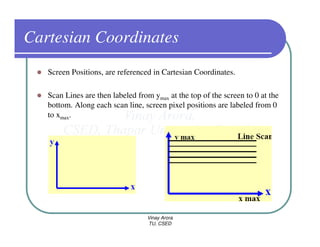 Cartesian Coordinates
   Screen Positions, are referenced in Cartesian Coordinates.

   Scan Lines are then labeled from ymax at the top of the screen to 0 at the
   bottom. Along each scan line, screen pixel positions are labeled from 0
   to xmax.




                                  Vinay Arora
                                  TU, CSED
 