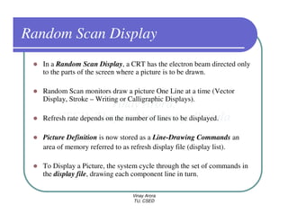 Random Scan Display
   In a Random Scan Display, a CRT has the electron beam directed only
   to the parts of the screen where a picture is to be drawn.

   Random Scan monitors draw a picture One Line at a time (Vector
   Display, Stroke – Writing or Calligraphic Displays).

   Refresh rate depends on the number of lines to be displayed.

   Picture Definition is now stored as a Line-Drawing Commands an
   area of memory referred to as refresh display file (display list).

   To Display a Picture, the system cycle through the set of commands in
   the display file, drawing each component line in turn.

                                 Vinay Arora
                                 TU, CSED
 