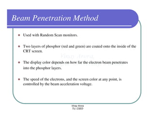 Beam Penetration Method
   Used with Random Scan monitors.

   Two layers of phosphor (red and green) are coated onto the inside of the
   CRT screen.

   The display color depends on how far the electron beam penetrates
   into the phosphor layers.

   The speed of the electrons, and the screen color at any point, is
   controlled by the beam acceleration voltage.




                                  Vinay Arora
                                  TU, CSED
 