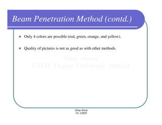 Beam Penetration Method (contd.)
   Only 4 colors are possible (red, green, orange, and yellow).

   Quality of pictures is not as good as with other methods.




                                  Vinay Arora
                                  TU, CSED
 