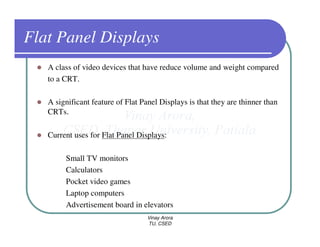 Flat Panel Displays
   A class of video devices that have reduce volume and weight compared
   to a CRT.

   A significant feature of Flat Panel Displays is that they are thinner than
   CRTs.

   Current uses for Flat Panel Displays:

        Small TV monitors
        Calculators
        Pocket video games
        Laptop computers
        Advertisement board in elevators
                                   Vinay Arora
                                   TU, CSED
 