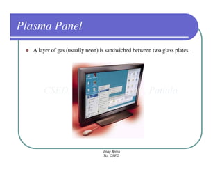 Plasma Panel
   A layer of gas (usually neon) is sandwiched between two glass plates.




                                 Vinay Arora
                                 TU, CSED
 