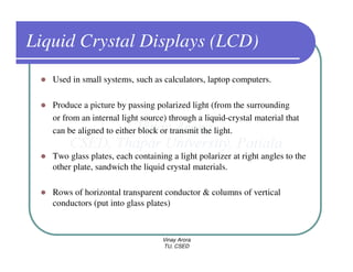 Liquid Crystal Displays (LCD)
   Used in small systems, such as calculators, laptop computers.

   Produce a picture by passing polarized light (from the surrounding
   or from an internal light source) through a liquid-crystal material that
   can be aligned to either block or transmit the light.

   Two glass plates, each containing a light polarizer at right angles to the
   other plate, sandwich the liquid crystal materials.

   Rows of horizontal transparent conductor & columns of vertical
   conductors (put into glass plates)



                                   Vinay Arora
                                   TU, CSED
 