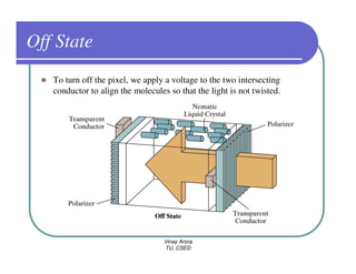 Off State
   To turn off the pixel, we apply a voltage to the two intersecting
   conductor to align the molecules so that the light is not twisted.




                                   Vinay Arora
                                   TU, CSED
 
