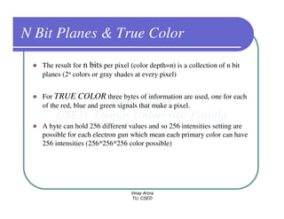 N Bit Planes & True Color
   The result for n bits per pixel (color depth=n) is a collection of n bit
   planes (2n colors or gray shades at every pixel)


   For TRUE COLOR three bytes of information are used, one for each
   of the red, blue and green signals that make a pixel.

   A byte can hold 256 different values and so 256 intensities setting are
   possible for each electron gun which mean each primary color can have
   256 intensities (256*256*256 color possible)




                                   Vinay Arora
                                   TU, CSED
 