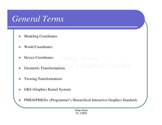 General Terms
   Modeling Coordinates

   World Coordinates

   Device Coordinates

   Geometric Transformations

   Viewing Transformations

   GKS (Graphics Kernel System)

   PHIGS/PHIGS+ (Programmer’s Hierarchical Interactive Graphics Standard)

                                  Vinay Arora
                                  TU, CSED
 