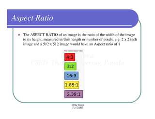 Aspect Ratio
   The ASPECT RATIO of an image is the ratio of the width of the image
   to its height, measured in Unit length or number of pixels. e.g. 2 x 2 inch
   image and a 512 x 512 image would have an Aspect ratio of 1




                                  Vinay Arora
                                  TU, CSED
 