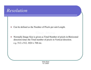 Resolution


   Can be defined as the Number of Pixels per unit Length.



   Normally Image Size is given as Total Number of pixels in Horizontal
   direction times the Total number of pixels in Vertical direction.
   e.g. 512 x 512, 1024 x 768 etc.




                                 Vinay Arora
                                 TU, CSED
 
