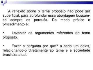 A reflexão sobre o tema proposto não pode ser
superficial, para aprofundar essa abordagem buscam-
se sempre os porquês. De modo prático o
procedimento é:

•    Levantar os argumentos referentes ao tema
proposto.

•     Fazer a pergunta por quê? a cada um deles,
relacionando-o diretamente ao tema e à sociedade
brasileira atual.
 