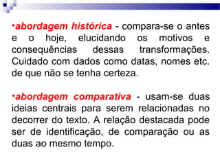 •abordagem histórica - compara-se o antes
e o hoje, elucidando os motivos e
consequências    dessas      transformações.
Cuidado com dados como datas, nomes etc.
de que não se tenha certeza.

•abordagem comparativa - usam-se duas
ideias centrais para serem relacionadas no
decorrer do texto. A relação destacada pode
ser de identificação, de comparação ou as
duas ao mesmo tempo.
 