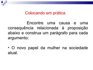 Colocando em prática

          Encontre uma causa e uma
consequência relacionada à proposição
abaixo e construa um parágrafo para cada
argumento:

• O novo papel da mulher na sociedade
atual.
 