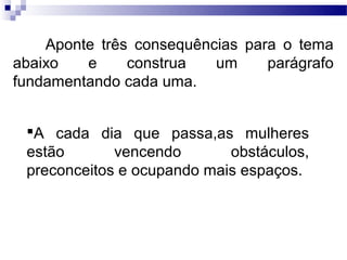 Aponte três consequências para o tema
abaixo   e     construa   um     parágrafo
fundamentando cada uma.


 A cada dia que passa,as mulheres
 estão       vencendo       obstáculos,
 preconceitos e ocupando mais espaços.
 