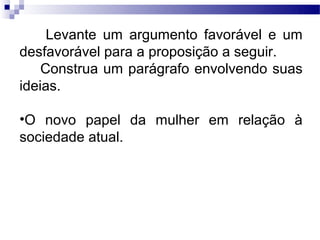 Levante um argumento favorável e um
desfavorável para a proposição a seguir.
    Construa um parágrafo envolvendo suas
ideias.

•O novo papel da mulher em relação à
sociedade atual.
 
