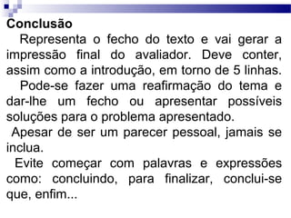 Conclusão
   Representa o fecho do texto e vai gerar a
impressão final do avaliador. Deve conter,
assim como a introdução, em torno de 5 linhas.
   Pode-se fazer uma reafirmação do tema e
dar-lhe um fecho ou apresentar possíveis
soluções para o problema apresentado.
 Apesar de ser um parecer pessoal, jamais se
inclua.
  Evite começar com palavras e expressões
como: concluindo, para finalizar, conclui-se
que, enfim...
 