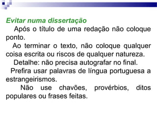 Evitar numa dissertação
   Após o título de uma redação não coloque
ponto.
  Ao terminar o texto, não coloque qualquer
coisa escrita ou riscos de qualquer natureza.
  Detalhe: não precisa autografar no final.
 Prefira usar palavras de língua portuguesa a
estrangeirismos.
     Não use chavões, provérbios, ditos
populares ou frases feitas.
 