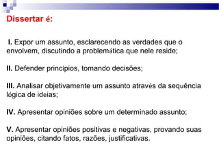 Dissertar é:

I. Expor um assunto, esclarecendo as verdades que o
envolvem, discutindo a problemática que nele reside;

II. Defender princípios, tomando decisões;

III. Analisar objetivamente um assunto através da sequência
lógica de ideias;

IV. Apresentar opiniões sobre um determinado assunto;

V. Apresentar opiniões positivas e negativas, provando suas
opiniões, citando fatos, razões, justificativas.
 