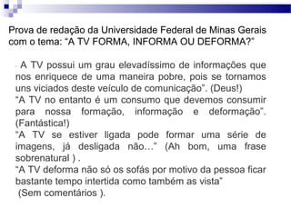 Prova de redação da Universidade Federal de Minas Gerais
com o tema: “A TV FORMA, INFORMA OU DEFORMA?”

 “ A TV possui um grau elevadíssimo de informações que
 nos enriquece de uma maneira pobre, pois se tornamos
 uns viciados deste veículo de comunicação”. (Deus!)
 “A TV no entanto é um consumo que devemos consumir
 para nossa formação, informação e deformação”.
 (Fantástica!)
 “A TV se estiver ligada pode formar uma série de
 imagens, já desligada não…” (Ah bom, uma frase
 sobrenatural ) .
 “A TV deforma não só os sofás por motivo da pessoa ficar
 bastante tempo intertida como também as vista”
  (Sem comentários ).
 