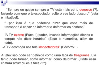 “



    “Sempre ou quase sempre a TV está mais perto denosco (?),
fazendo com que o telespectador solte o seu lado obscuro” (esta
é imbatível).
        “…por isso é que podemos dizer que esse meio de
        transporte é capaz de informar e deformar os homens”

         “A TV ezerce (Puxa!!!) poder, levando informações diárias e
         porque não dizer horárias” (Esse é humorista, além de
         tudo).
    “   A TV acomoda aos tele inspectadores” (Socorro!!!).

A televisão pode ser definida como uma faca de trezgumes. Ela
“


tanto pode formar, como informar, como deformar” (Onde essa
criatura arrumou esta faca???).
 