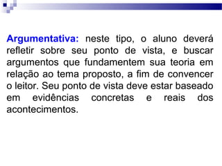Argumentativa: neste tipo, o aluno deverá
refletir sobre seu ponto de vista, e buscar
argumentos que fundamentem sua teoria em
relação ao tema proposto, a fim de convencer
o leitor. Seu ponto de vista deve estar baseado
em evidências concretas e reais dos
acontecimentos.
 