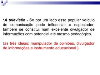 •A televisão - Se por um lado esse popular veículo
de comunicação pode influenciar o espectador,
também se constitui num excelente divulgador de
informações com potencial até mesmo pedagógico.

(as três ideias: manipulador de opiniões, divulgador
de informações e instrumento educacional.)
 