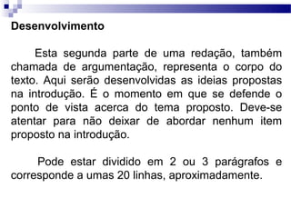Desenvolvimento

     Esta segunda parte de uma redação, também
chamada de argumentação, representa o corpo do
texto. Aqui serão desenvolvidas as ideias propostas
na introdução. É o momento em que se defende o
ponto de vista acerca do tema proposto. Deve-se
atentar para não deixar de abordar nenhum item
proposto na introdução.

     Pode estar dividido em 2 ou 3 parágrafos e
corresponde a umas 20 linhas, aproximadamente.
 