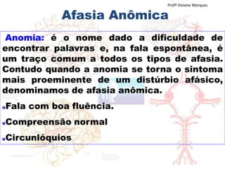 Afasia Anômica
Anomia: é o nome dado a dificuldade de
encontrar palavras e, na fala espontânea, é
um traço comum a todos os tipos de afasia.
Contudo quando a anomia se torna o sintoma
mais proeminente de um distúrbio afásico,
denominamos de afasia anômica.
oFala com boa fluência.
oCompreensão normal
oCircunlóquios
Profª Viviane Marques
 