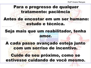 Para o progresso de qualquer
tratamento: paciência
Antes de encostar em um ser humano:
estudo e técnica.
Seja mais que um reabilitador, tenha
amor.
A cada passo avançado esteja junto
com um sorriso de incentivo.
Cuide do seu próximo, como se
estivesse cuidando de você mesmo.
Profª Viviane Marques
 