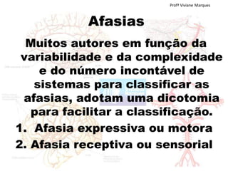 Afasias
Muitos autores em função da
variabilidade e da complexidade
e do número incontável de
sistemas para classificar as
afasias, adotam uma dicotomia
para facilitar a classificação.
1. Afasia expressiva ou motora
2. Afasia receptiva ou sensorial
Profª Viviane Marques
 