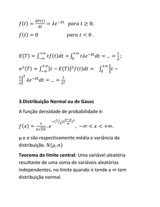 .




3.Distribuição Normal ou de Gauss
A função densidade de probabilidade é:

                                          .

μ e σ são respectivamente média e variância da
distribuição.
Teorema do limite central: Uma variável aleatória
resultante de uma soma de variáveis aleatórias
independentes, no limite quando tende a tem
distribuição normal.
 