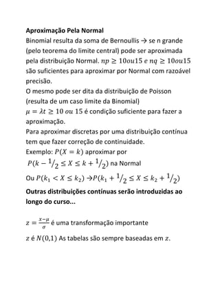 Aproximação Pela Normal
Binomial resulta da soma de Bernoullis → se n grande
(pelo teorema do limite central) pode ser aproximada
pela distribuição Normal.
são suficientes para aproximar por Normal com razoável
precisão.
O mesmo pode ser dita da distribuição de Poisson
(resulta de um caso limite da Binomial)
                     é condição suficiente para fazer a
aproximação.
Para aproximar discretas por uma distribuição contínua
tem que fazer correção de continuidade.
Exemplo:             aproximar por
                            na Normal

Ou                  →
Outras distribuições contínuas serão introduzidas ao
longo do curso...

        é uma transformação importante

 é         As tabelas são sempre baseadas em .
 