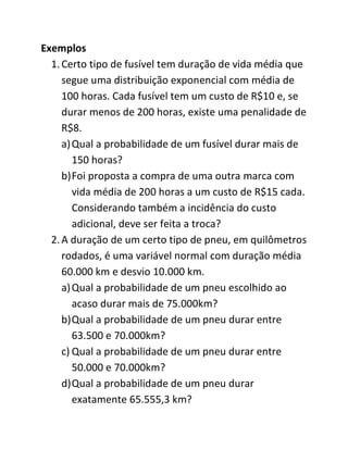Exemplos
  1. Certo tipo de fusível tem duração de vida média que
     segue uma distribuição exponencial com média de
     100 horas. Cada fusível tem um custo de R$10 e, se
     durar menos de 200 horas, existe uma penalidade de
     R$8.
     a) Qual a probabilidade de um fusível durar mais de
        150 horas?
     b) Foi proposta a compra de uma outra marca com
        vida média de 200 horas a um custo de R$15 cada.
        Considerando também a incidência do custo
        adicional, deve ser feita a troca?
  2. A duração de um certo tipo de pneu, em quilômetros
     rodados, é uma variável normal com duração média
     60.000 km e desvio 10.000 km.
     a) Qual a probabilidade de um pneu escolhido ao
        acaso durar mais de 75.000km?
     b) Qual a probabilidade de um pneu durar entre
        63.500 e 70.000km?
     c) Qual a probabilidade de um pneu durar entre
        50.000 e 70.000km?
     d) Qual a probabilidade de um pneu durar
        exatamente 65.555,3 km?
 