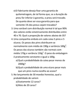 e) O fabricante deseja fixar uma garantia de
      quilometragem, de tal forma que, se a duração do
      pneu for inferior à garantia, o pneu será trocado.
      De quanto deve ser essa garantia para que
      somente 1% dos pneus sejam trocados?
3. Uma variável com distribuição normal é tal que 90%
   dos valores estão simetricamente distribuídos entre
   40 e 70. Qual a proporção de valores abaixo de 35?
4. Uma companhia embala em cada caixa 5 pires e 5
   xícaras. Os pesos dos pires distribuem-se
   normalmente com média de 190g e variância 100g2.
   Os pesos das xícaras também são normais com
   média 170g e variância 150g2. O peso da embalagem
   é praticamente constante e igual a 100g.
      a) Qual a probabilidade da caixa pesar menos de
         2000g?
      b) Qual a probabilidade de uma xícara pesar mais
         que um pires numa escolha ao acaso?
5. No lançamento de 30 moedas honestas, qual a
   probabilidade de saírem
      a) Exatamente 12 caras?
      b) Mais de 20 caras?
 