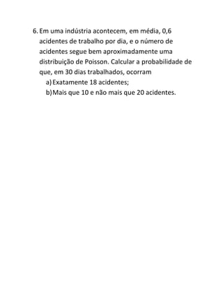 6. Em uma indústria acontecem, em média, 0,6
   acidentes de trabalho por dia, e o número de
   acidentes segue bem aproximadamente uma
   distribuição de Poisson. Calcular a probabilidade de
   que, em 30 dias trabalhados, ocorram
     a) Exatamente 18 acidentes;
     b) Mais que 10 e não mais que 20 acidentes.
 