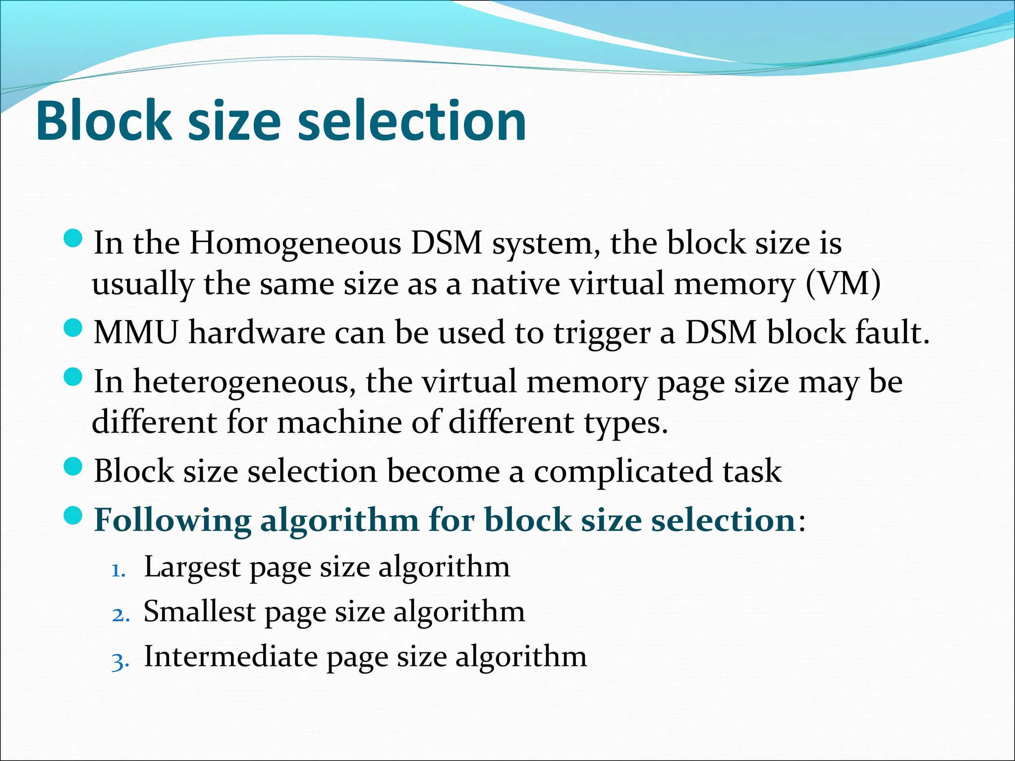 Block size selection
In the Homogeneous DSM system, the block size is
usually the same size as a native virtual memory (VM)
MMU hardware can be used to trigger a DSM block fault.
In heterogeneous, the virtual memory page size may be
different for machine of different types.
Block size selection become a complicated task
Following algorithm for block size selection:
1. Largest page size algorithm
2. Smallest page size algorithm
3. Intermediate page size algorithm
 