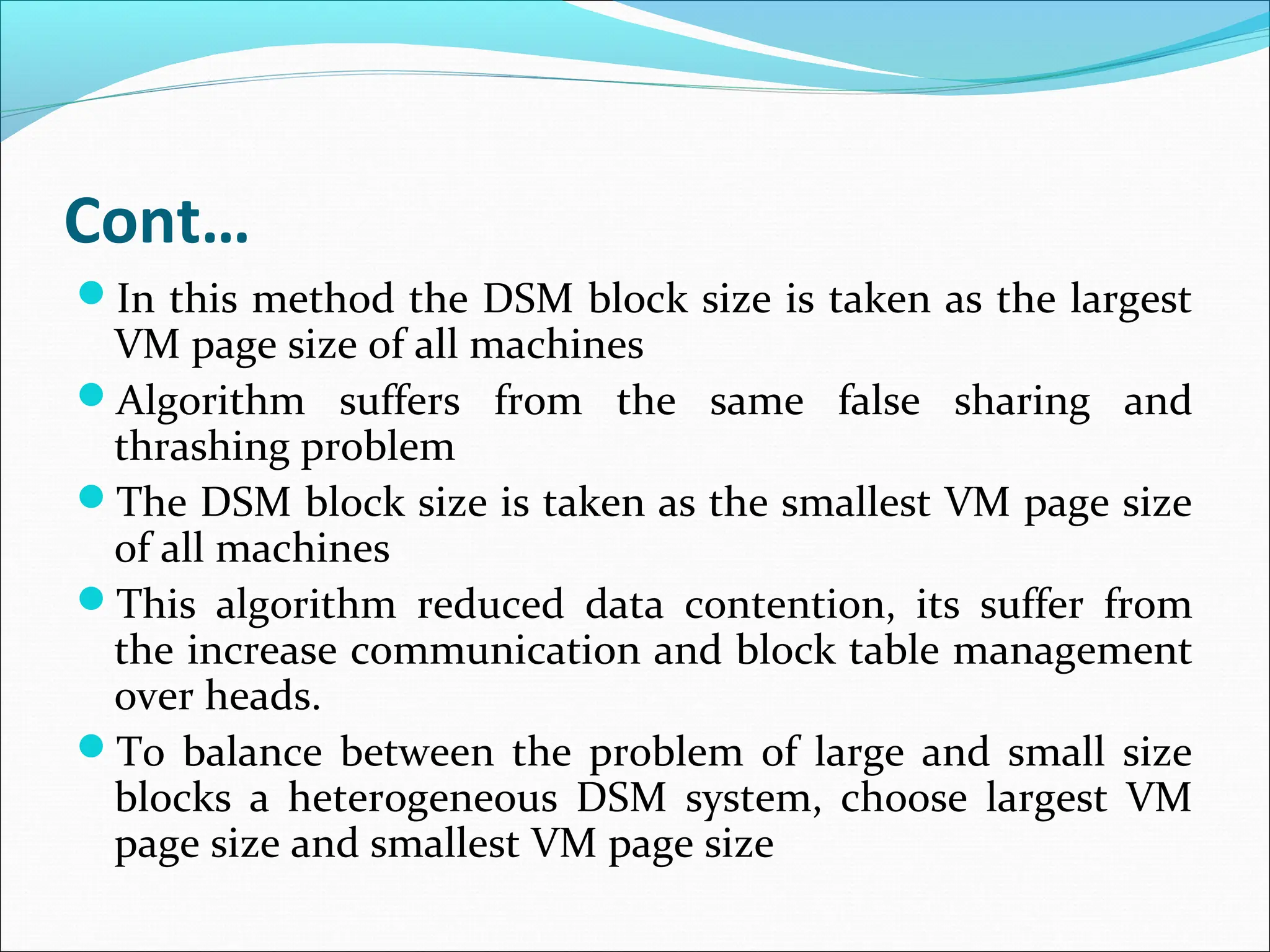 Cont…
In this method the DSM block size is taken as the largest
VM page size of all machines
Algorithm suffers from the same false sharing and
thrashing problem
The DSM block size is taken as the smallest VM page size
of all machines
This algorithm reduced data contention, its suffer from
the increase communication and block table management
over heads.
To balance between the problem of large and small size
blocks a heterogeneous DSM system, choose largest VM
page size and smallest VM page size
 