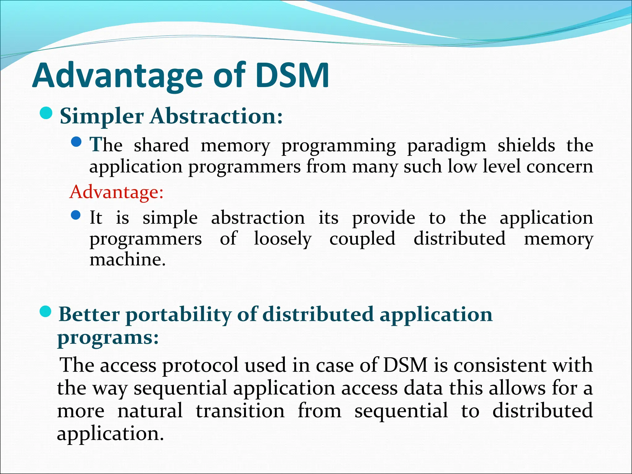 Advantage of DSM
Simpler Abstraction:
The shared memory programming paradigm shields the
application programmers from many such low level concern
Advantage:
 It is simple abstraction its provide to the application
programmers of loosely coupled distributed memory
machine.
Better portability of distributed application
programs:
The access protocol used in case of DSM is consistent with
the way sequential application access data this allows for a
more natural transition from sequential to distributed
application.
 